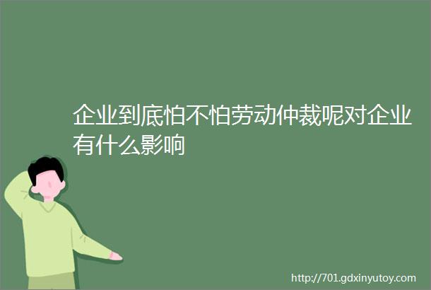 企业到底怕不怕劳动仲裁呢对企业有什么影响